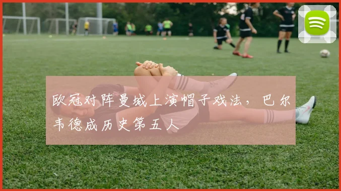 欧冠对阵曼城上演帽子戏法，巴尔韦德成历史第五人