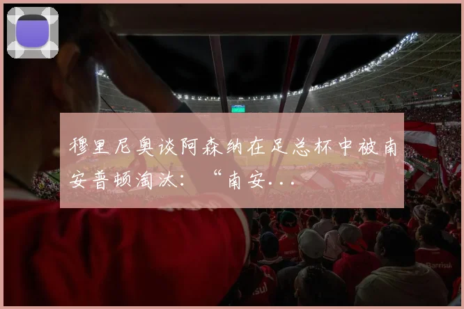 穆里尼奥谈阿森纳在足总杯中被南安普顿淘汰：“南安...