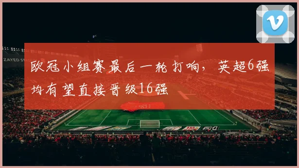 欧冠小组赛最后一轮打响，英超6强均有望直接晋级16强