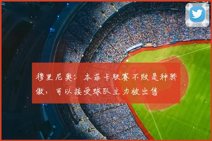 穆里尼奥：本菲卡联赛不败是种骄傲，可以接受球队主力被出售