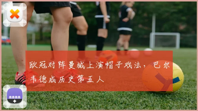 欧冠对阵曼城上演帽子戏法，巴尔韦德成历史第五人